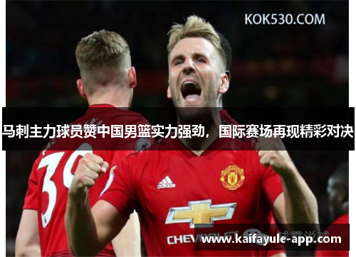 马刺主力球员赞中国男篮实力强劲，国际赛场再现精彩对决